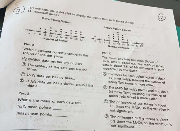 basketball games.
Tori and Jada use a dot plot to display the points that each scored during
Tori's Points Scored
Jada's Points Scored
Number of Points
Part A Part C
Which statement correctly compares the The mean absolute deviation (MAD) of
shapes of the dot plots? Tori's data is about 4.4. The MAD of Jada's
A Neither data set has any outliers. data is about 2.6. Which statement is BEST
⑧ The centers of the data sets are the supported by the data?
same. A The MAD for Tori's points scored is about
Tori's data set has no peaks. points Tori scored is more varied.
1.7 times Jada's, meaning the number of
D Jada's data set has a cluster around the ⑧ The MAD for Jada's points scored is about
middle. 0.6 times Tori's; meaning the number of
Part B
points Jada scored is more varied.
What is the mean of each data set? The difference of the means is about
1.5 times the MADs, so the variation is
Tori's mean points: _not significant.
Jada's mean points: _ The difference of the means is about
0.9 times the MADs, so the variation is
not significant.