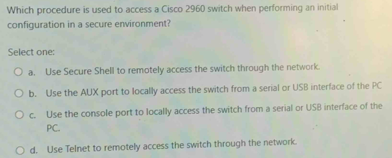 Which procedure is used to access a Cisco 2960 switch when performing an initial
configuration in a secure environment?
Select one:
a. Use Secure Shell to remotely access the switch through the network.
b. Use the AUX port to locally access the switch from a serial or USB interface of the PC
c. Use the console port to locally access the switch from a serial or USB interface of the
PC.
d. Use Telnet to remotely access the switch through the network.