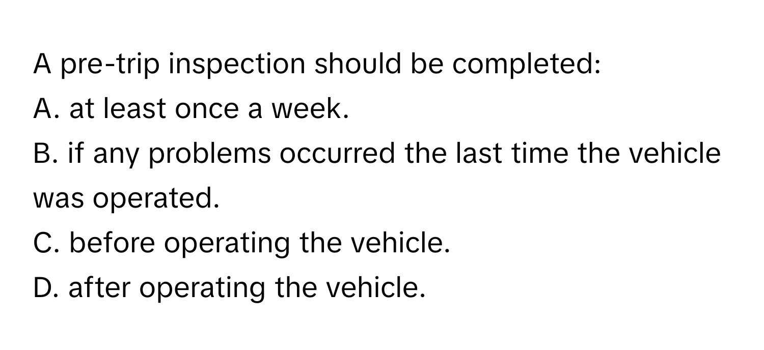 A pre-trip inspection should be completed:

A. at least once a week.
B. if any problems occurred the last time the vehicle was operated.
C. before operating the vehicle.
D. after operating the vehicle.