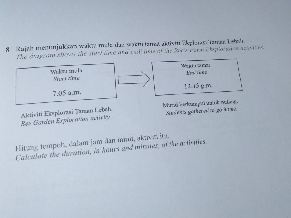 Rajah menunjukkan waktu mula dan waktu tamat aktiviti Ekplorasi Taman Lebah. 
The diagram shows the start time and endi time of the Bee's Farm Eksploration activities. 
Waktu tamat 
Waktu mula 
End time 
Start time
12.15 p.m.
7.05 a.m. 
Aktiviti Eksplorasi Taman Lebah. Murid berkumpul untuk pulang. 
Bee Garden Exploration activity . Students gathered to go home. 
Hitung tempoh, dalam jam dan minit, aktiviti itu. 
Calculate the duration, in hours and minutes, of the activities.