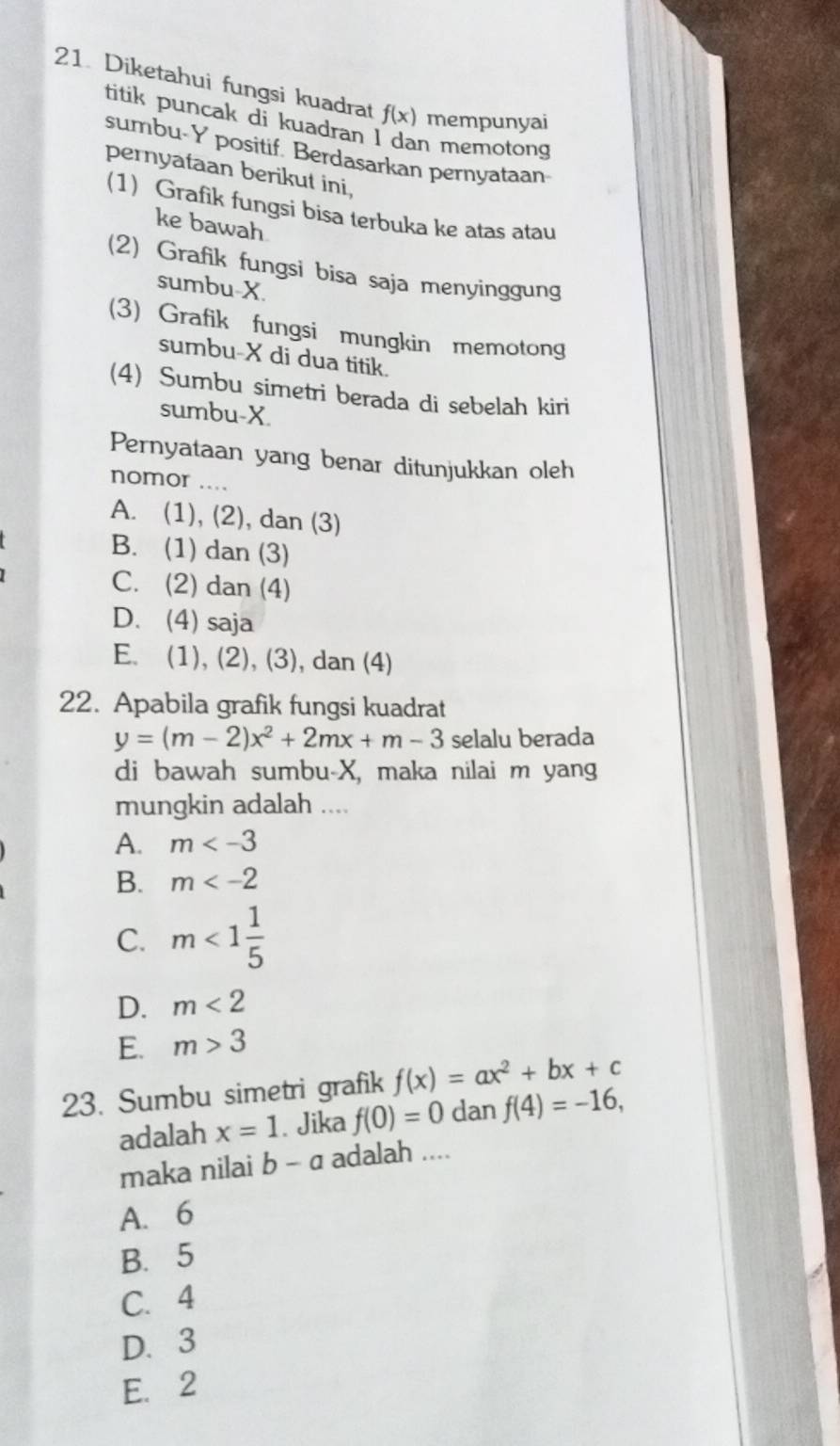 Diketahui fungsi kuadrat f(x) mempunyai
titik puncak di kuadran I dan memotong
sumbu- Y positif. Berdasarkan pernyataan
pernyataan berikut ini,
(1) Grafik fungsi bisa terbuka ke atas atau
ke bawah
(2) Grafik fungsi bisa saja menyinggung
sumbu- X.
(3) Grafik fungsi mungkin memotong
sumbu- X di dua titik.
(4) Sumbu simetri berada di sebelah kiri
sumbu- X.
Pernyataan yang benar ditunjukkan oleh
nomor ....
A. (1), (2), dan (3)
B. (1) dan (3)
C. (2) dan (4)
D. (4) saja
E. (1), (2), (3), dan (4)
22. Apabila grafik fungsi kuadrat
y=(m-2)x^2+2mx+m-3 selalu berada
di bawah sumbu- X, maka nilai m yang
mungkin adalah ....
A. m
B. m
C. m<1 1/5 
D. m<2</tex>
E. m>3
23. Sumbu simetri grafik f(x)=ax^2+bx+c
adalah x=1. Jika f(0)=0 dan f(4)=-16, 
maka nilai b-a adalah ....
A. 6
B. 5
C. 4
D. 3
E. 2