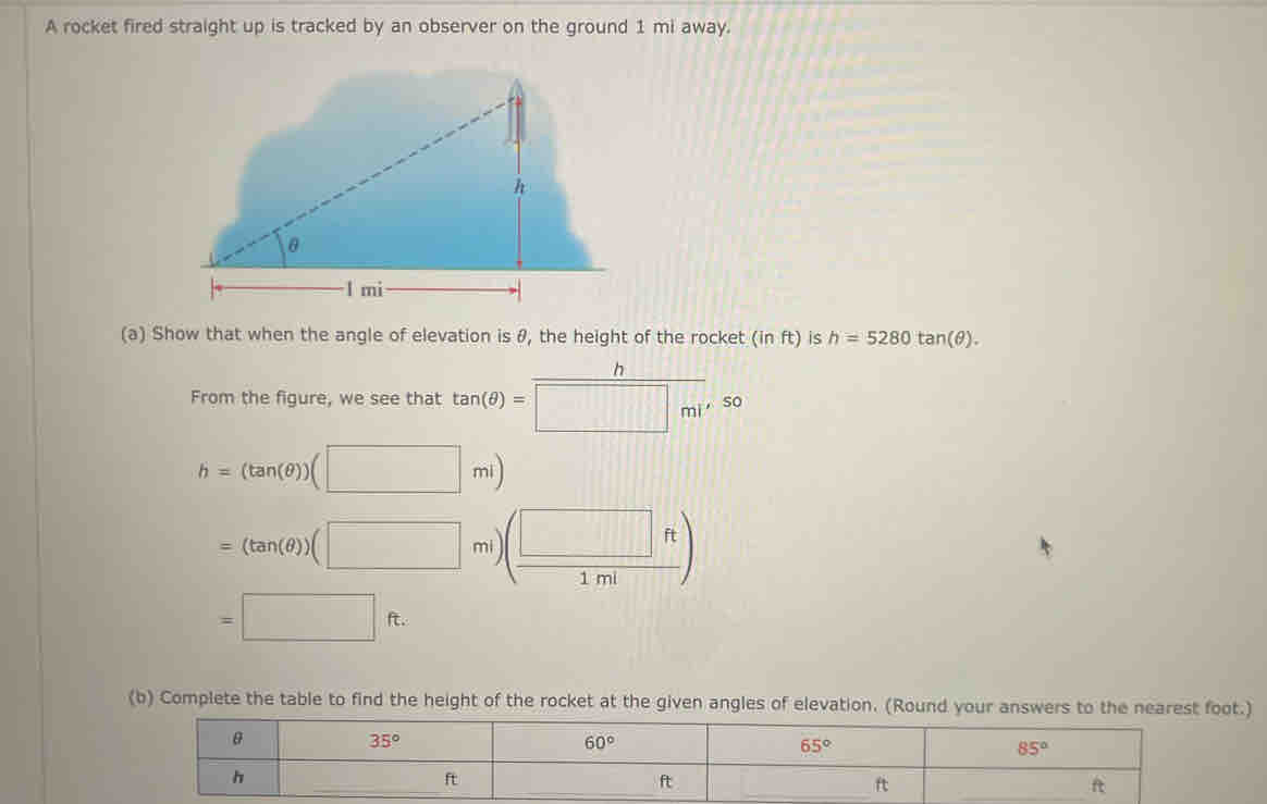 A rocket fired straight up is tracked by an observer on the ground 1 mi away. 
(a) Show that when the angle of elevation is θ, the height of the rocket (in ft) is h=5280tan (θ ). 
From the figure, we see that tan (θ )=frac 17
h=(tan (θ ))(□ ml)
=(tan (θ ))(□ mi ( □ ft/1ml )

=□ ft. 
(b) Complete the table to find the height of the rocket at the given angles of elevation. (Round your answers to the nearest foot.)
θ
35°
60°
65°
85°
h
_ 
_ 
_ ft
ft
ft
_ ft