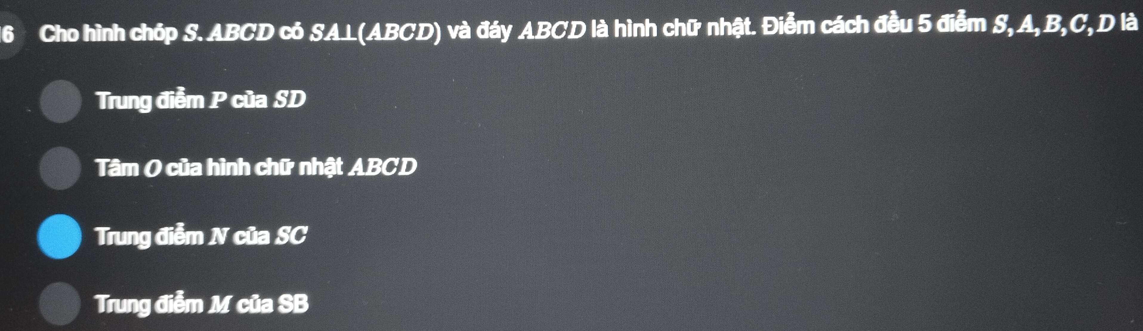 Cho hình chóp S. ABCD có SA⊥(ABCD) và đáy ABCD là hình chữ nhật. Điểm cách đều 5 điễm S, A, B, C, D là 
Trung điễm P của SD 
Tâm O của hình chữ nhật ABCD
Trung điễm N của SC 
Trung điễm M của SB