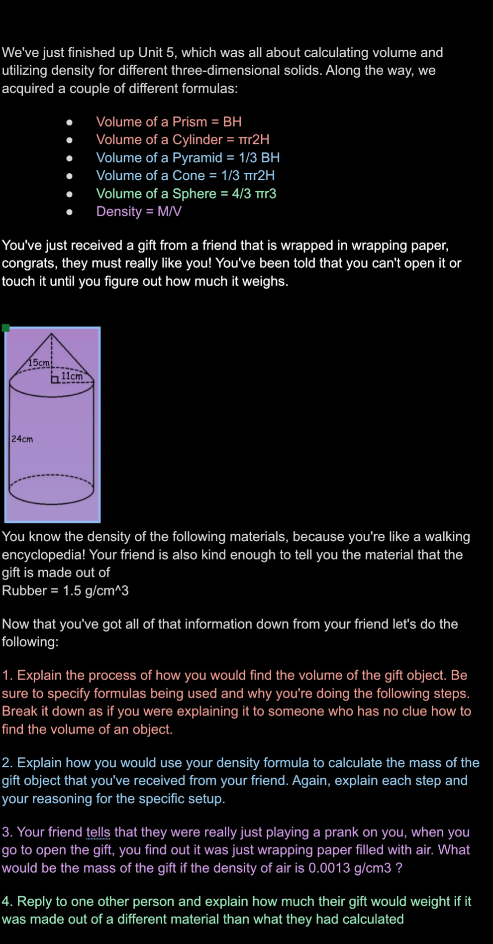 We've just finished up Unit 5, which was all about calculating volume and 
utilizing density for different three-dimensional solids. Along the way, we 
acquired a couple of different formulas: 
Volume of a Prism =BH
Volume of a Cylinder =π r2H
Volume of a Pyramid =1/3 BH
Volume of a Cone =1/3 πr2 H
Volume of a Sphere =4/3 πr3
Density =MN
You've just received a gift from a friend that is wrapped in wrapping paper, 
congrats, they must really like you! You've been told that you can't open it or 
touch it until you figure out how much it weighs. 
You know the density of the following materials, because you're like a walking 
encyclopedia! Your friend is also kind enough to tell you the material that the 
gift is made out of 
Rubber =1.5g/cm^(wedge)3
Now that you've got all of that information down from your friend let's do the 
following: 
1. Explain the process of how you would find the volume of the gift object. Be 
sure to specify formulas being used and why you're doing the following steps. 
Break it down as if you were explaining it to someone who has no clue how to 
find the volume of an object. 
2. Explain how you would use your density formula to calculate the mass of the 
gift object that you've received from your friend. Again, explain each step and 
your reasoning for the specific setup. 
3. Your friend tells that they were really just playing a prank on you, when you 
go to open the gift, you find out it was just wrapping paper filled with air. What 
would be the mass of the gift if the density of air is 0.0013 g/cm3 ? 
4. Reply to one other person and explain how much their gift would weight if it 
was made out of a different material than what they had calculated