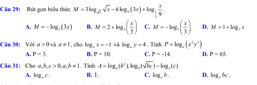 Rút gọn biểu thức M=3log _sqrt(3)sqrt(x)-6log _9(3x)+log _ 1/3  x/9 .
A. M=-log _3(3x) B. M=2+log _3( x/3 ) C. M=-log _3( x/3 ) D. M=1+log _3x
Câu 30: Với a>0 và a!= 1 , cho log _ax=-1 và log _ay=4. Tính P=log _a(x^2y^3)
A. P=3. B. P=10. C. P=-14. D. P=65. 
Câu 31: Cho a, b, c>0, a, b!= 1. Tính A=log _a(b^2).log _b(sqrt(bc))-log _a(c)
A. log _ac. B. 1. C. log _ab. D. log _abc.