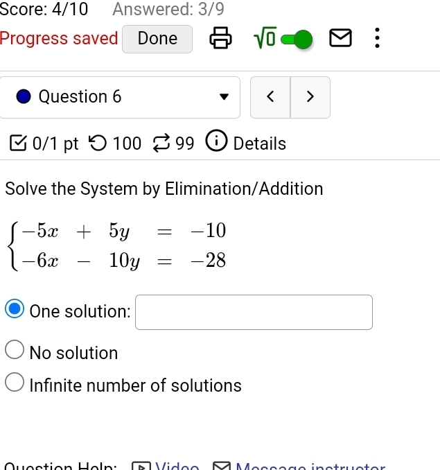 Score: 4/10 Answered: 3/9
Progress saved Done sqrt(0) :
Question 6 < >
0/1 pt つ100 99 i Details
Solve the System by Elimination/Addition
beginarrayl -5x+5y=-10 -6x-10y=-28endarray.
One solution: □
No solution
Infinite number of solutions