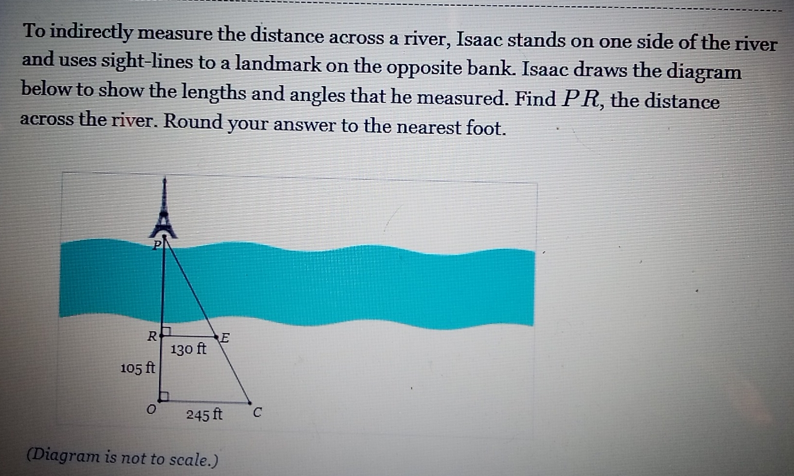 To indirectly measure the distance across a river, Isaac stands on one side of the river 
and uses sight-lines to a landmark on the opposite bank. Isaac draws the diagram 
below to show the lengths and angles that he measured. Find PR, the distance 
across the river. Round your answer to the nearest foot. 
(Diagram is not to scale.)