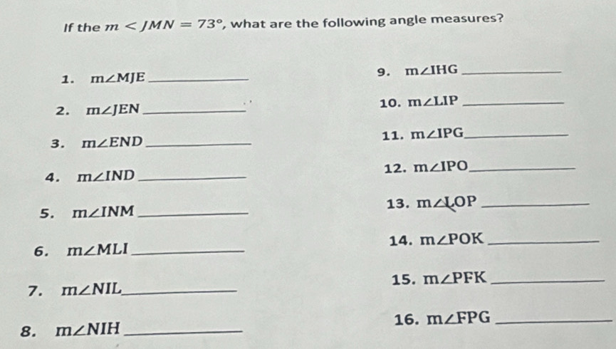 If the m , what are the following angle measures? 
1. m∠ MJE _ 
9. m∠ IHG _ 
2. m∠ JEN _ 
10. m∠ LIP _ 
3. m∠ END _ 11. m∠ IPG _ 
4. m∠ IND _12. m∠ IPO _ 
5. m∠ INM _13. m∠ LOP _ 
6. m∠ MLI _ 14. m∠ POK _ 
15. 
7. m∠ NIL _ m∠ PFK _ 
8. m∠ NIH _16. m∠ FPG _