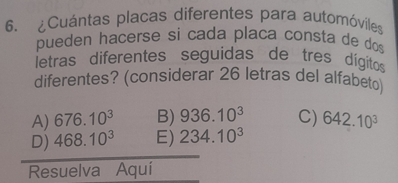 ¿Cuántas placas diferentes para automóviles
pueden hacerse si cada placa consta de dos 
letras diferentes seguidas de tres dígitos
diferentes? (considerar 26 letras del alfabeto)
A) 676.10^3 B) 936.10^3 C) 642.10^3
D) 468.10^3 E) 234.10^3
Resuelva Aquí