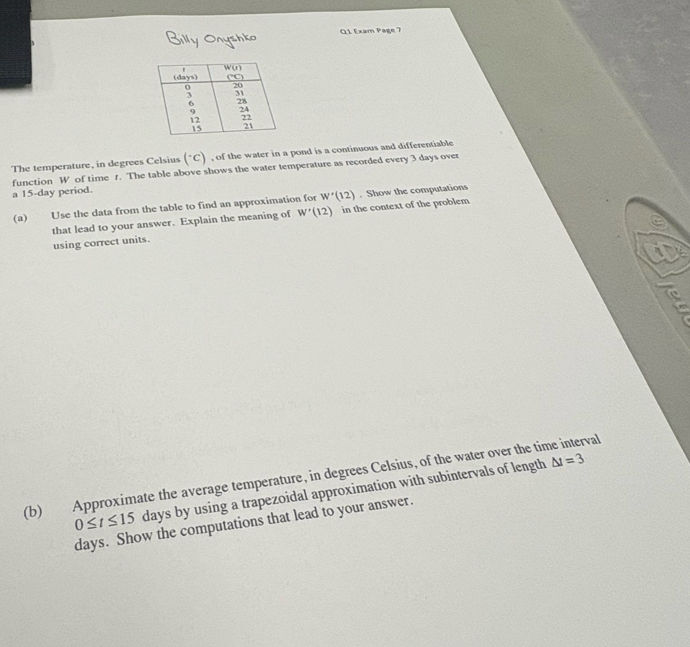 Billy Onyshko  Q1 Exam Page 7
The temperature, in degrees Celsius ("C) , of the water in a pond is a continuous and differentiable
function W of time t. The table above shows the water temperature as recorded every 3 days over
a 15-day period.
(a) Use the data from the table to find an approximation for W'(12). Show the computations
that lead to your answer. Explain the meaning of W'(12) in the context of the problem
using correct units.
i
(b) Approximate the average temperature, in degrees Celsius, of the water over the time interval
0≤ t≤ 15 days by using a trapezoidal approximation with subintervals of length
△ t=3
days. Show the computations that lead to your answer.