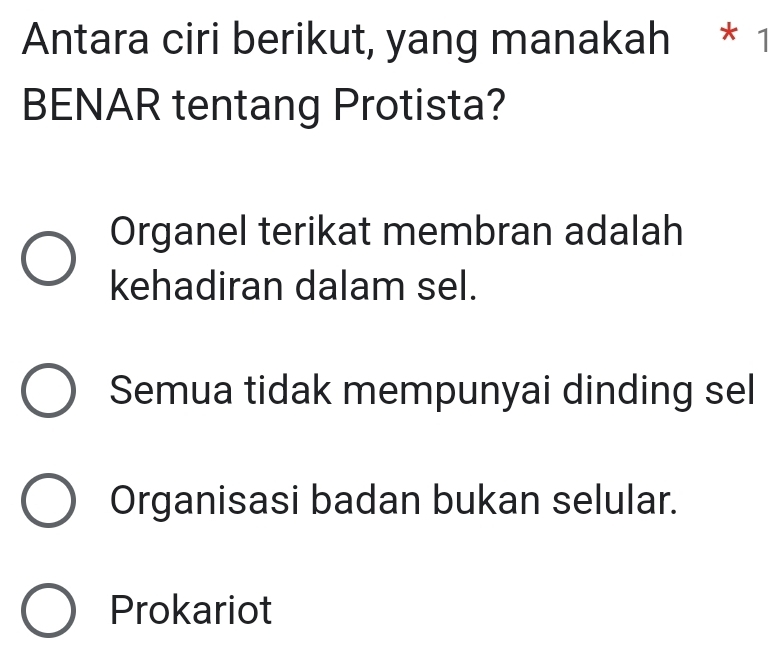 Antara ciri berikut, yang manakah * 1
BENAR tentang Protista?
Organel terikat membran adalah
kehadiran dalam sel.
Semua tidak mempunyai dinding sel
Organisasi badan bukan selular.
Prokariot