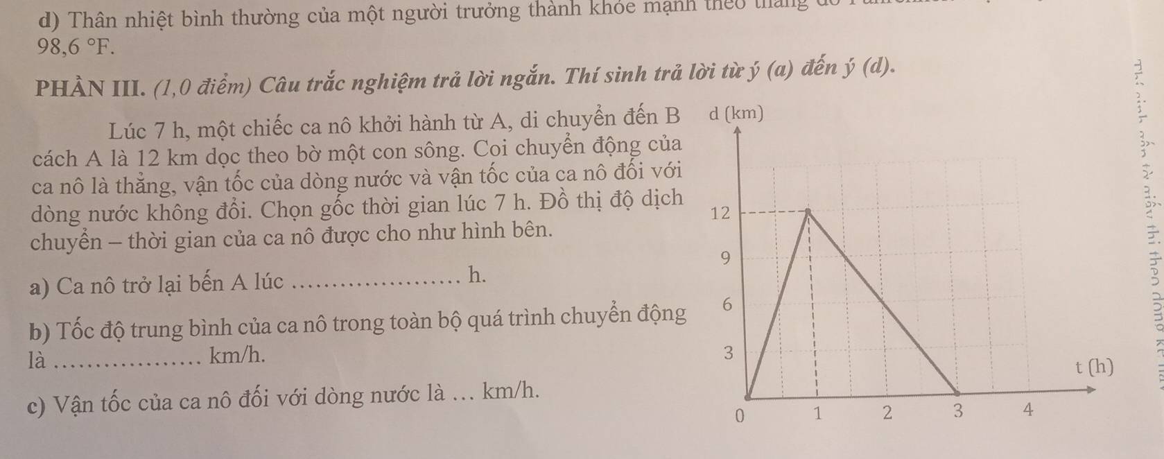 Thân nhiệt bình thường của một người trưởng thành khỏe mạnh theo tháng
98,6°F. 
PHẢN III. (1,0 điểm) Câu trắc nghiệm trả lời ngắn. Thí sinh trả lời từ ý (a) đến j(d). 
Lúc 7 h, một chiếc ca nô khởi hành từ A, di chuyển đến B 
;` 
cách A là 12 km dọc theo bờ một con sông. Coi chuyển động của 
ca nô là thẳng, vận tốc của dòng nước và vận tốc của ca nô đối với 
dòng nước không đổi. Chọn gốc thời gian lúc 7 h. Đồ thị độ dịch 
3 
chuyển - thời gian của ca nô được cho như hình bên. 
a) Ca nô trở lại bến A lúc _h. 
b) Tốc độ trung bình của ca nô trong toàn bộ quá trình chuyển động 
là _ km/h. 
c) Vận tốc của ca nô đối với dòng nước là ... km/h.