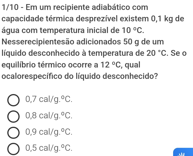 1/10 - Em um recipiente adiabático com
capacidade térmica desprezível existem 0,1 kg de
água com temperatura inicial de 10°C. 
Nesserecipientesão adicionados 50 g de um
líquido desconhecido à temperatura de 20°C. Se o
equilíbrio térmico ocorre a 12°C , qual
ocalorespecífico do líquido desconhecido?
0,7cal/g.^circ C.
0,8cal, /g. ^circ C.
0,9cal/g°C.
0,5cal/g.^circ C.