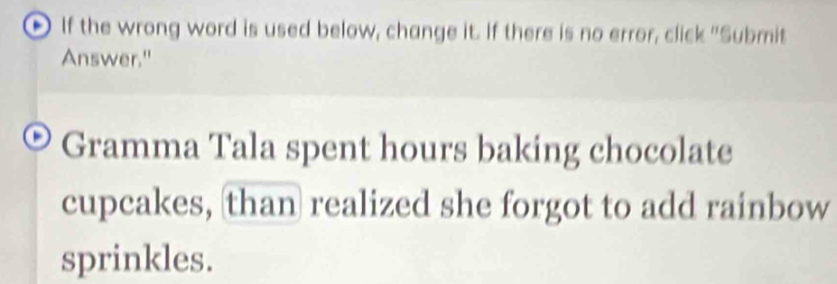 If the wrong word is used below, change it. If there is no error, click "Submit 
Answer." 
Gramma Tala spent hours baking chocolate 
cupcakes, than realized she forgot to add rainbow 
sprinkles.