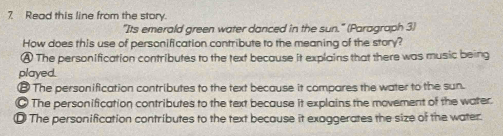 Read this line from the story.
"Its emerald green water danced in the sun." (Paragraph 3)
How does this use of personification contribute to the meaning of the story?
A The personification contributes to the text because it explains that there was music being
played.
€ The personification contributes to the text because it compares the water to the sun.
The personification contributes to the text because it explains the movement of the water.
D The personification contributes to the text because it exaggerates the size of the water.