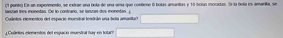 (1 punto) En un expenmento, se extrae una bola de una urna que contiene 8 bolas amarillas y 10 bolas moradas. Si la bola es amarilla, se 
lanzan tres monedas. De lo contrario, se lanzan dos monedas. ¿ 
Cuántos elementos del espacio muestral tendrán una bola amarilla? 
¿Cuántos elementos del espacio muestral hay en total?