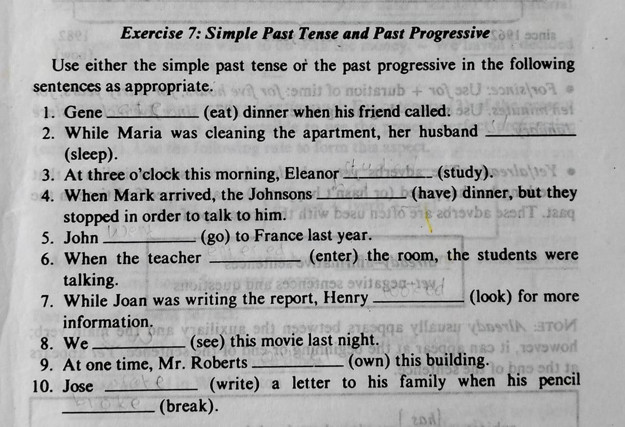 Simple Past Tense and Past Progressive 
Use either the simple past tense or the past progressive in the following 
sentences as appropriate. 
1. Gene _(eat) dinner when his friend called. 
2. While Maria was cleaning the apartment, her husband_ 
(sleep). 
3. At three o’clock this morning, Eleanor _(study). 
4. When Mark arrived, the Johnsons _(have) dinner, but they 
stopped in order to talk to him. 
5. John _(go) to France last year. 
6. When the teacher _(enter) the room, the students were 
talking. 
7. While Joan was writing the report, Henry _(look) for more 
information. 
8. We_ (see) this movie last night. 
9. At one time, Mr. Roberts _(own) this building. 
10. Jose _(write) a letter to his family when his pencil 
_(break).