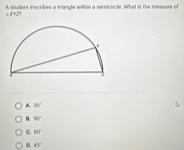 A student inscribes a triangle within a semicircle. What is the measure of
∠ XYZI
|
A. 30°
B. 90°
C. 60°
D. 45°