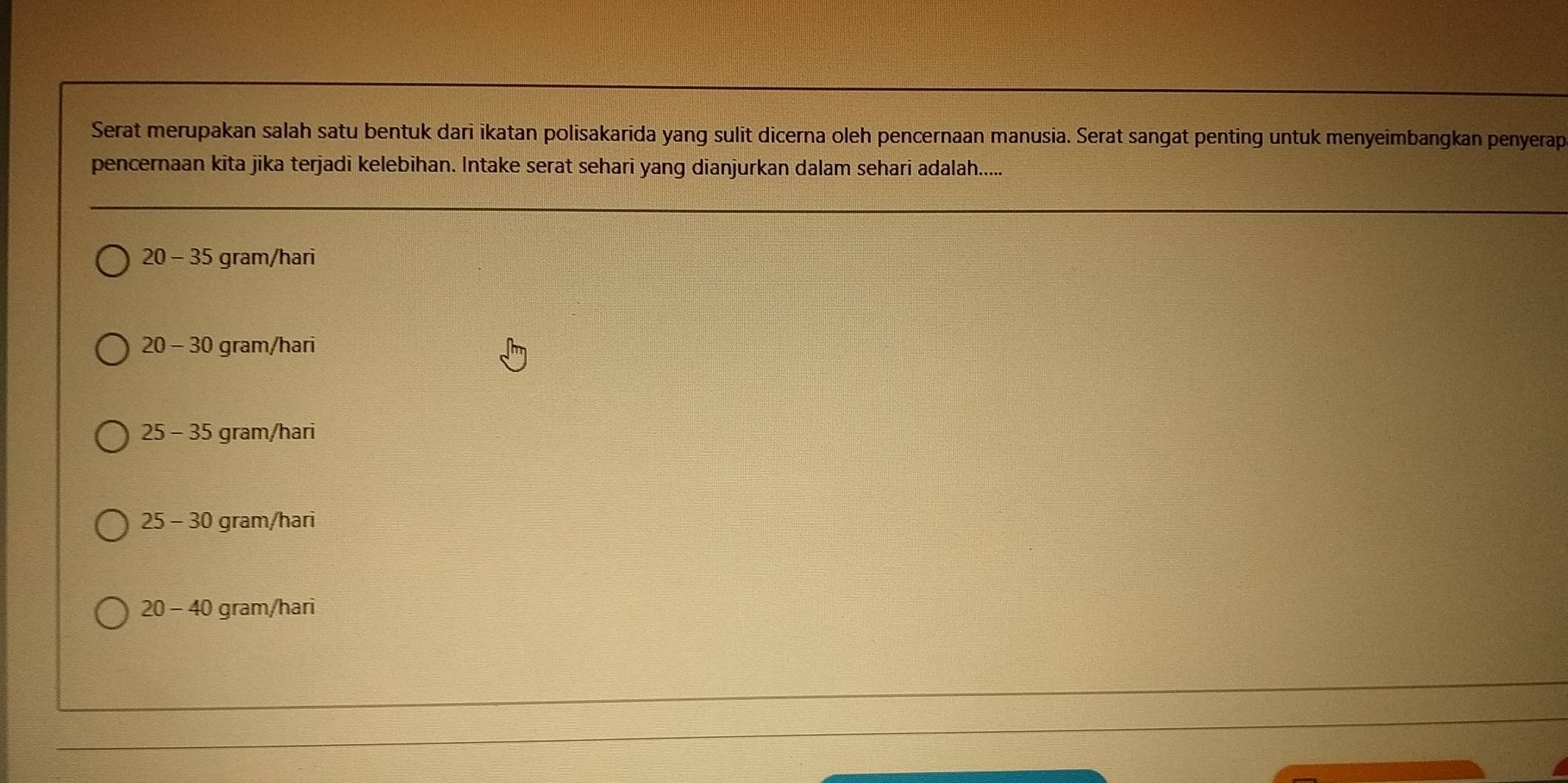 Serat merupakan salah satu bentuk dari ikatan polisakarida yang sulit dicerna oleh pencernaan manusia. Serat sangat penting untuk menyeimbangkan penyerap
pencernaan kita jika terjadi kelebihan. Intake serat sehari yang dianjurkan dalam sehari adalah.....
20 - 35 gram/hari
20 - 30 gram/hari
25 - 35 gram/hari
25 - 30 gram/hari
20 - 40 gram/hari