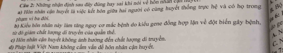 Những nhận định sau đây đúng hay sai khi nói về hồn nhân cạn nuyct:
A.
a) Hôn nhân cận huyết là việc kết hôn giữa hai người có cùng huyết thống trực hệ và có họ trong
B. Bộ
phạm vi ba đời.
u 6:
b) Kiểu hôn nhân này làm tăng nguy cơ mắc bệnh do kiểu gene đồng hợp lặn về đột biến gây bệnh,
do ge
từ đó giảm chất lượng di truyền của quần thể.
A. N
c) Hôn nhân cận huyết không ảnh hưởng đến chất lượng di truyền.
d) Pháp luật Việt Nam không cấm vấn đề hôn nhân cận huyết.
C. N
1