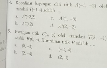 Koordinat bayangan dari titik A(-1,-2) olel
translasi T(-1,4) adalah ....
a. A'(-2,2) C. A'(1,-8)
b. A'(0,2) d. A'(2,-2)
5. Bayangan titik B(x,y) olch translasi T(2,-1)
adalah
B'(0,3). Koordinat titik B adalah ....
a.
t (8,-3) c. (-2,4)
b. (2,-4) d. (2,4)