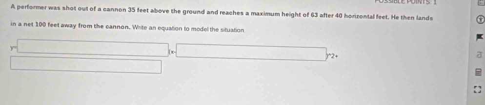 SSiBLE PUINT S 
A performer was shot out of a cannon 35 feet above the ground and reaches a maximum height of 63 after 40 horizontal feet. He then lands 
in a net 100 feet away from the cannon. Write an equation to model the situation
y=□ * 2. 
□ 
a