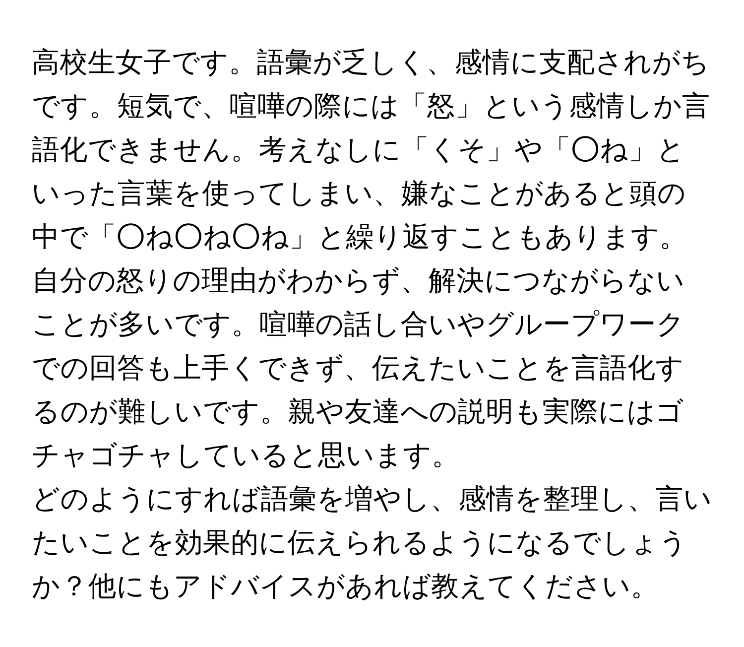 高校生女子です。語彙が乏しく、感情に支配されがちです。短気で、喧嘩の際には「怒」という感情しか言語化できません。考えなしに「くそ」や「○ね」といった言葉を使ってしまい、嫌なことがあると頭の中で「○ね○ね○ね」と繰り返すこともあります。自分の怒りの理由がわからず、解決につながらないことが多いです。喧嘩の話し合いやグループワークでの回答も上手くできず、伝えたいことを言語化するのが難しいです。親や友達への説明も実際にはゴチャゴチャしていると思います。  
どのようにすれば語彙を増やし、感情を整理し、言いたいことを効果的に伝えられるようになるでしょうか？他にもアドバイスがあれば教えてください。