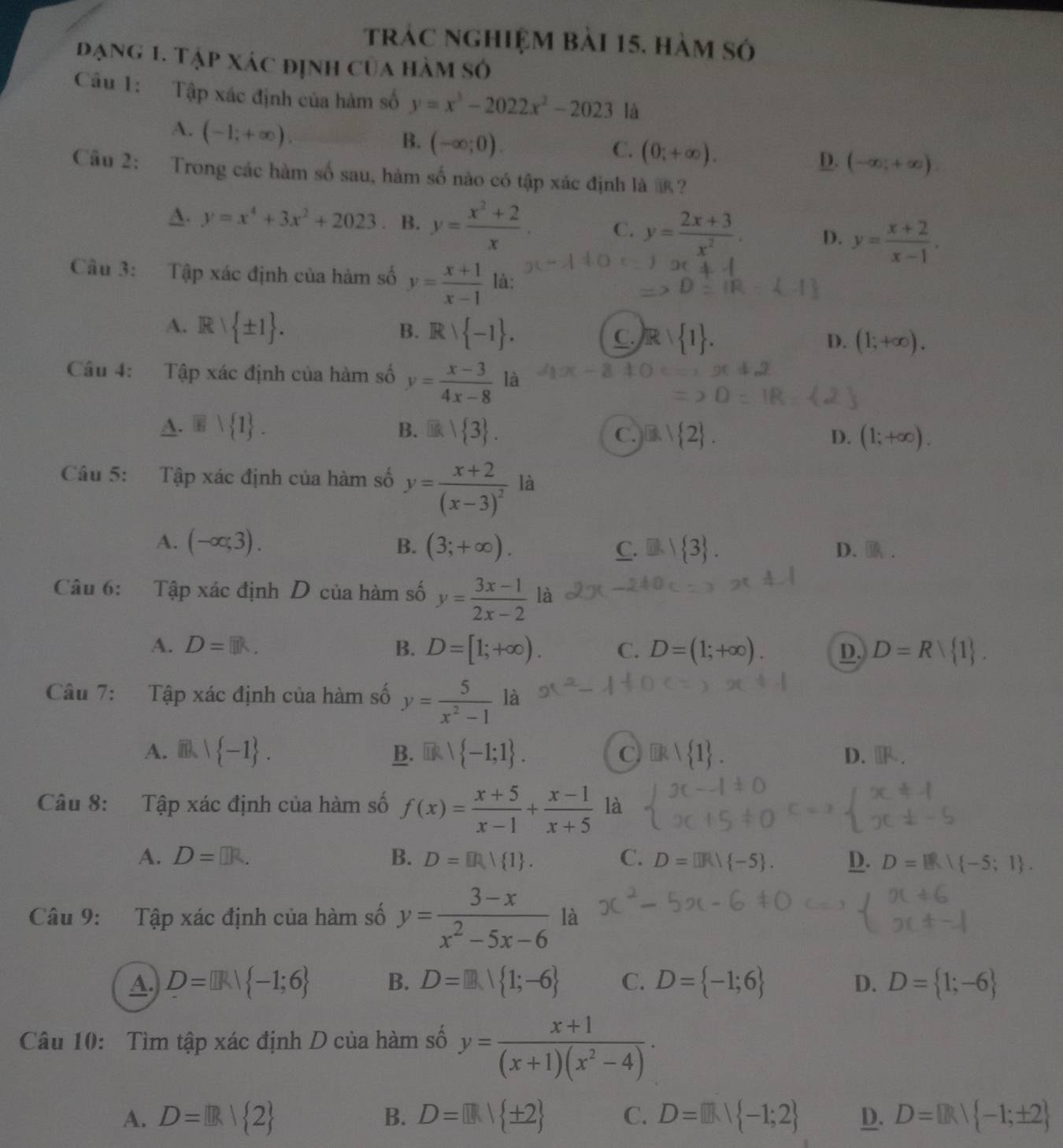 trác nghiệm bài 15. hàm só
đạng 1. Tập xác định của hàm số
Câu 1: Tập xác định của hàm số y=x^3-2022x^2-2023 là
A. (-1;+∈fty ).
B. (-∈fty ;0).
C. (0;+∈fty ).
D. (-∈fty ,+∈fty ).
Câu 2: Trong các hàm số sau, hàm số nào có tập xác định là ?
D. y=x^4+3x^2+2023. B. y= (x^2+2)/x . C. y= (2x+3)/x^2 . D. y= (x+2)/x-1 .
Câu 3: Tập xác định của hàm số y= (x+1)/x-1  là:
B.
A. Rvee  ± 1 . Rvee  -1 . C.  1
D. (1;+∈fty ).
Câu 4: Tập xác định của hàm số y= (x-3)/4x-8  là
A.   1 . B.  3 . D. (1;+∈fty ).
C.B  2
Câu 5: Tập xác định của hàm số y=frac x+2(x-3)^2 là
A. (-∈fty ;3). B. (3;+∈fty ). C. D  3 . D..
Câu 6: Tập xác định D của hàm số y= (3x-1)/2x-2  là
A. D=[]R. B. D=[1;+∈fty ). C. D=(1;+∈fty ). D. D=R 1 .
Câu 7: :Tập xác định của hàm số y= 5/x^2-1  là
A. m,| -1 . B.  -1;1 . C D. .
Câu 8: Tập xác định của hàm số f(x)= (x+5)/x-1 + (x-1)/x+5  là
A. D=□ R
B. D= R| 1 . C. D= ]R| -5 . D. D=   -5;1 .
Câu 9: Tập xác định của hàm số y= (3-x)/x^2-5x-6  là
A. D=[]k| -1;6 B. D=□ I 1;-6 C. D= -1;6 D. D= 1;-6
Câu 10: Tìm tập xác định D của hàm số y= (x+1)/(x+1)(x^2-4) ·
A. D= R| 2 B. D= |k| ± 2 C. D= |]k| -1;2 D. D= R| -1;± 2