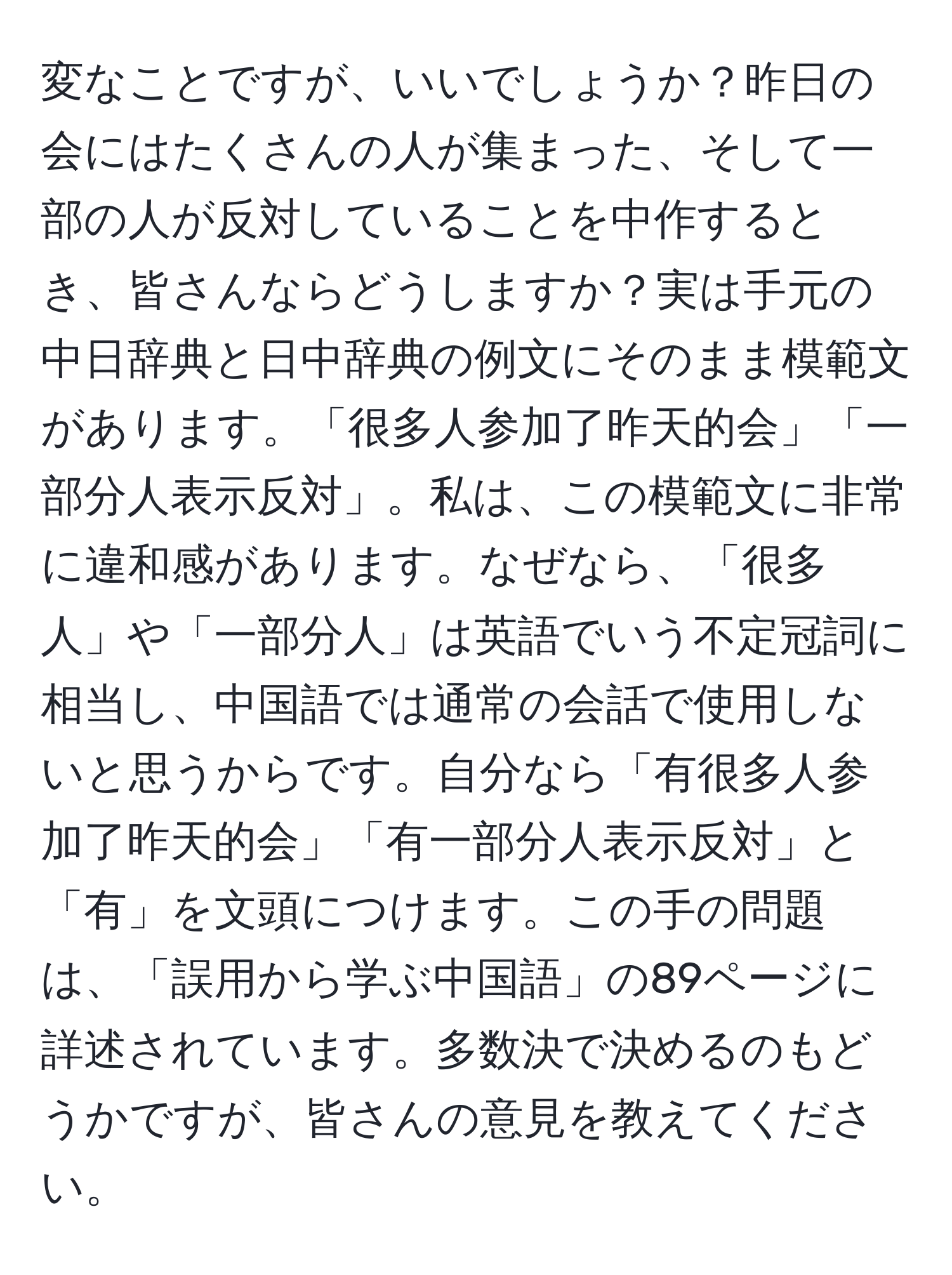 変なことですが、いいでしょうか？昨日の会にはたくさんの人が集まった、そして一部の人が反対していることを中作するとき、皆さんならどうしますか？実は手元の中日辞典と日中辞典の例文にそのまま模範文があります。「很多人参加了昨天的会」「一部分人表示反対」。私は、この模範文に非常に違和感があります。なぜなら、「很多人」や「一部分人」は英語でいう不定冠詞に相当し、中国語では通常の会話で使用しないと思うからです。自分なら「有很多人参加了昨天的会」「有一部分人表示反対」と「有」を文頭につけます。この手の問題は、「誤用から学ぶ中国語」の89ページに詳述されています。多数決で決めるのもどうかですが、皆さんの意見を教えてください。