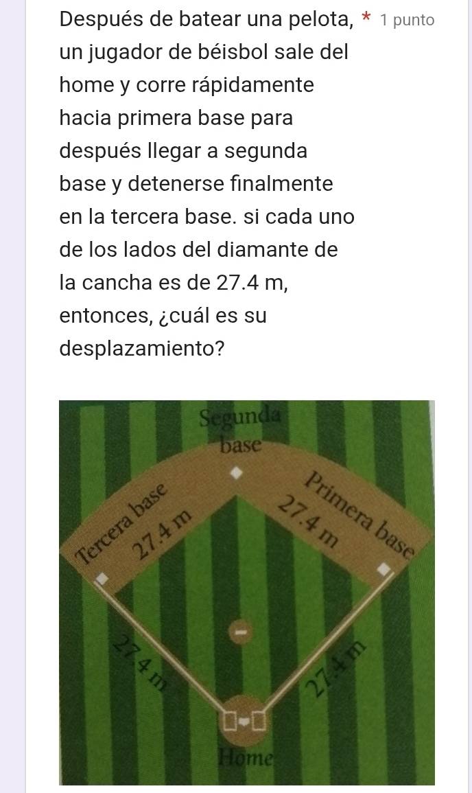 Después de batear una pelota, * 1 punto 
un jugador de béisbol sale del 
home y corre rápidamente 
hacia primera base para 
después llegar a segunda 
base y detenerse finalmente 
en la tercera base. si cada uno 
de los lados del diamante de 
la cancha es de 27.4 m, 
entonces, ¿cuál es su 
desplazamiento?