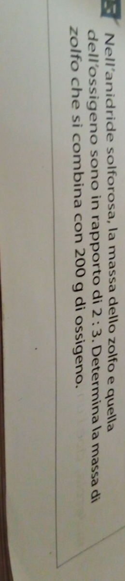 Nell'anidride solforosa, la massa dello zolfo e quella 
dell´ossigeno sono in rapporto di 2:3. Determina la massa di 
zolfo che si combina con 200 g di ossigeno.