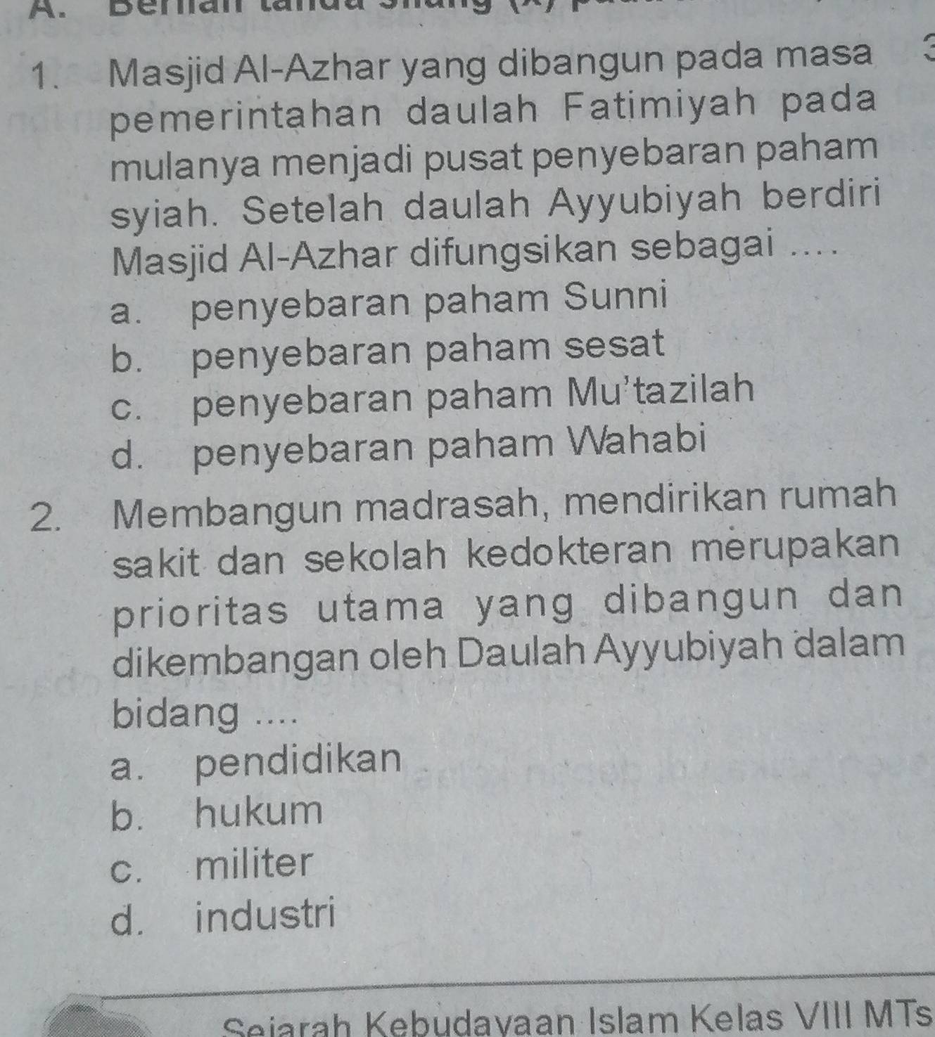 Denian
1. Masjid Al-Azhar yang dibangun pada masa 3
pemerintahan daulah Fatimiyah pada
mulanya menjadi pusat penyebaran paham
syiah. Setelah daulah Ayyubiyah berdiri
Masjid Al-Azhar difungsikan sebagai ....
a. penyebaran paham Sunni
b. penyebaran paham sesat
c. penyebaran paham Mu'tazilah
d. penyebaran paham Wahabi
2. Membangun madrasah, mendirikan rumah
sakit dan sekolah kedokteran merupakan
prioritas utama yang dibangun dan 
dikembangan oleh Daulah Ayyubiyah dalam
bidang ....
a. pendidikan
b. hukum
c. militer
d. industri
Seiarah Kebudavaan Islam Kelas VIII MTs