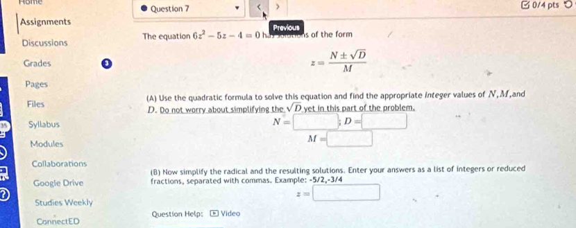 Rome B 0/4 pts つ 
Question 7 > 
Assignments Previous 
Discussions The equation 6z^2-5z-4=0 has solutions of the form 
Grades 3
z= N± sqrt(D)/M 
Pages 
Files (A) Use the quadratic formula to solve this equation and find the appropriate integer values of N, M,and
D. Do not worry about simplifying the sqrt(D) yet in this part of the problem. 
Syllabus
N=□; D=□
Modules
M=□
Collaborations 
(B) Now simplify the radical and the resulting solutions. Enter your answers as a list of integers or reduced 
Google Drive fractions, separated with commas. Example: -5/2, -3/4
z=□
Studies Weekly 
CannectED Question Help: Vídeo