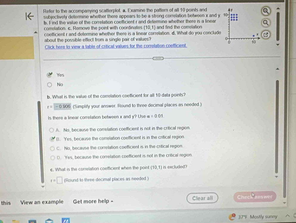 Refer to the accompanying scatterplot, a. Examine the pattern of all 10 points and y
subjectively determine whether there appears to be a strong correlation between x and y. 10
b. Find the value of the correlation coefficient r and determine whether there is a linear
correlation c. Remove the point with coordinates (10,1) and find the correlation
coefficient r and determine whether there is a linear correlation. d. What do you conclude
x
about the possible effect from a single pair of values? 0
0 10
Click here to view a table of critical values for the correlation coefficient.
Yes
No
b. What is the value of the correlation coefficient for all 10 data points?
r=-0.906 (Simplify your answer. Round to three decimal places as needed.)
Is there a linear correlation between x and y? Use alpha =0.01.
A. No, because the correlation coefficient is not in the critical region.
B. Yes, because the correlation coefficient is in the critical region.
C. No, because the correlation coefficient is in the critical region
D. Yes, because the correlation coefficient is not in the critical region.
c. What is the correlation coefficient when the point (10,1) is excluded?
r=□ (Round to three decimal places as needed )
this View an example Get more help - Clear all Check answer
37°F Mostly sunny