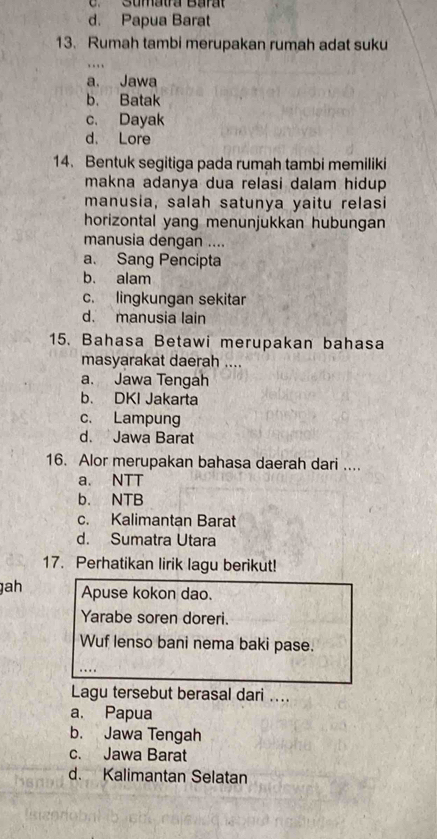 C. Sumatra Barat
d. Papua Barat
13. Rumah tambi merupakan rumah adat suku
….
a. Jawa
b. Batak
c. Dayak
d. Lore
14. Bentuk segitiga pada rumah tambi memiliki
makna adanya dua relasi dalam hidup.
manusia, salah satunya yaitu relasi
horizontal yang menunjukkan hubungan
manusia dengan ....
a. Sang Pencipta
b. alam
c. lingkungan sekitar
d. manusia lain
15. Bahasa Betawi merupakan bahasa
masyarakat daerah ....
a. Jawa Tengah
b. DKI Jakarta
c. Lampung
d. Jawa Barat
16. Alor merupakan bahasa daerah dari ....
a. NTT
b. NTB
c. Kalimantan Barat
d. Sumatra Utara
17. Perhatikan lirik lagu berikut!
gah Apuse kokon dao.
Yarabe soren doreri.
Wuf lenso bani nema baki pase.
Lagu tersebut berasal dari ....
a. Papua
b. Jawa Tengah
c. Jawa Barat
d. Kalimantan Selatan