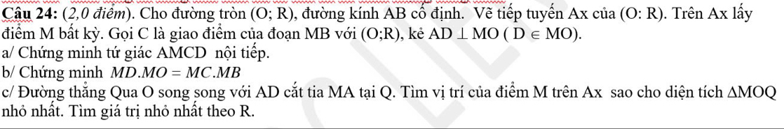 (2,0 điểm). Cho đường tròn (O;R) , đường kính AB cổ định. Vẽ tiếp tuyến Ax của (O:R). Trên Ax lấy 
điểm M bất kỳ. Gọi C là giao điểm của đoạn MB với (O;R) , kẻ AD⊥ MO(D∈ MO). 
a/ Chứng minh tứ giác AMCD nội tiếp. 
b/ Chứng minh MD.MO=MC.MB
c/ Đường thẳng Qua O song song với AD cắt tia MA tại Q. Tìm vị trí của điểm M trên Ax sao cho diện tích △ MOQ
nhỏ nhất. Tìm giá trị nhỏ nhất theo R.