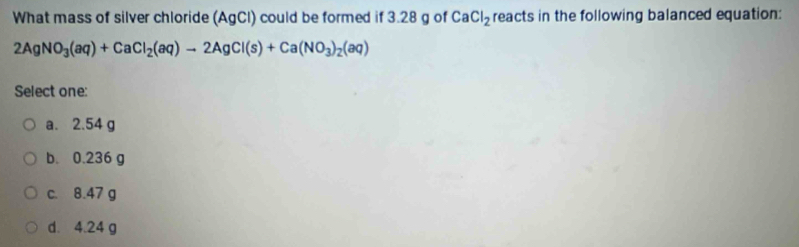 What mass of silver chloride (AgCl) could be formed if 3.28 g of CaCl_2 reacts in the following balanced equation:
2AgNO_3(aq)+CaCl_2(aq)to 2AgCl(s)+Ca(NO_3)_2(aq)
Select one:
a. 2.54 g
b. 0.236 g
c. 8.47 g
d. 4.24 g