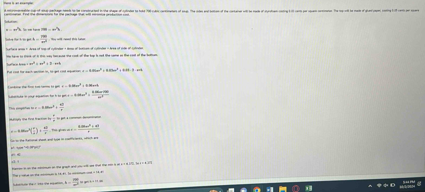 A microwaveable cup-of-soup package needs to be constructed in the shape of cylinder to hold 700 cubic centimeters of soup. The sides and bottom of the containr will be made of styrofoam costing 0.03 cents per square centimeter. Th op will be made of glued paper, costing 0.5 e ar
centimeter. Find the dimensions for the package that will minimize production cost.
Solution
v=π r^3h 700=π r^3h.
Solve for h to get h= 700/π r^3 . Ybu will need this later
Surface area = Area of top of cylinder + Area of bottom of cylinder + Area of side of cylinder.
We have to think of it this way because the cost of the top is not the same as the cost of the bottom
Surface Arei =π r^3+π r^2+2· π rh
Put cost for each section in, to get cost equation e=0.05π r^2+0.03π r^2+0.03· 2· π rh
Combine the first two terms to ge c=0.08π r^3 1 0.06srh
utatitute in your equation for h t togete=0.08π r^3+ (0.06π r700)/π r^3 
This simplifies to c=0.08π r^3+ 42/r 
Multiply the first fraction by to get a common denominator
c=0.08π r^3( r/r )+ 42/r . This gives ut e= (0.05π r^2+42)/r 
Go to the Rational sheet and type in coefficients, which are
a1: type "=0.00*pi()"
dt: 4
c2: 1
hlarrow in on the minimum on the graph and you will see that the min is ar x=4.372 r=4.37
The y value on the minimum is 14.41. So minimum cos π =14.41
Subwtitute the r into the equation h= 700/π r^2 to th=11.66
5:44 PM