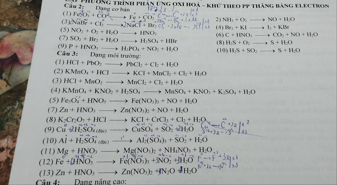 # PhườNG TRÌNH PHÂN ÚNG OXI HOá - khử tHEO PP thăng bằnG ELECTRON
Câu 2: Dạng cơ bản NH_3+O_2to NO+H_2O
(1) Fe_2O_3+CO^(2-)to Fe+CO_2
(3) 2NaBr+Cl_2^(+to 2NaCl^+)+Br_2^(+
2)
(5) NO_2)+O_2+H_2Oto HNO_3
(4) Br_2+KIto I_2+KBr
(7) SO_2+Br_2+H_2Oto H_2SO_4+HBr
(6) C+HNO_3to CO_2+NO+H_2O
(8) H_2S+O_2to S+H_2O
(9) P+HNO_3to H_3PO_4+NO_2+H_2O
(10) H_2S+SO_2to S+H_2O
Câu 3: Dạng môi trường:
(1) HCl+PbO_2to PbCl_2+Cl_2+H_2O
(2) KMnO_4+HClto KCl+MnCl_2+Cl_2+H_2O
(3) HCl+MnO_2to MnCl_2+Cl_2+H_2O
(4) KMnO_4+KNO_2+H_2SO_4to MnSO_4+KNO_3+K_2SO_4+H_2O
(5) Fe_3O_4'+HNO_3to Fe(NO_3)_3+NO+H_2O
(7) Zn+HNO_3to Zn(NO_3)_2+NO+H_2O
(8) K_2Cr_2O_7+HClto KCl+CrCl_3+Cl_2+H_2O_7
(9) Cu^C+2H_2SO_4(dac)to CuSO_4^(++SO_2^(-1)+2H_2)O
(10) Al+H_2SO_4^((-2)(dac)xrightarrow t^0)Al_2(SO_4)_3+SO_2^(2+H_2)O
(11) Mg+HNO_3to Mg(NO_3)_2+NH_4NO_3+H_2O
(12) Fe+zeta HNO_3to Fe(NO_3)_3+3NO_2^((lambda)+3H_2)O 41+12-2
(13) Zn+HNO_3to Zn(NO_3)_2+N_2O- H_2O
Câu 4:  Dang nâng cao: