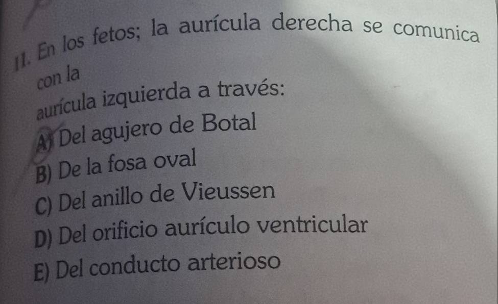 En los fetos; la aurícula derecha se comunica
con la
aurícula izquierda a través:
A) Del agujero de Botal
B) De la fosa oval
C) Del anillo de Vieussen
D) Del orificio aurículo ventricular
E) Del conducto arterioso