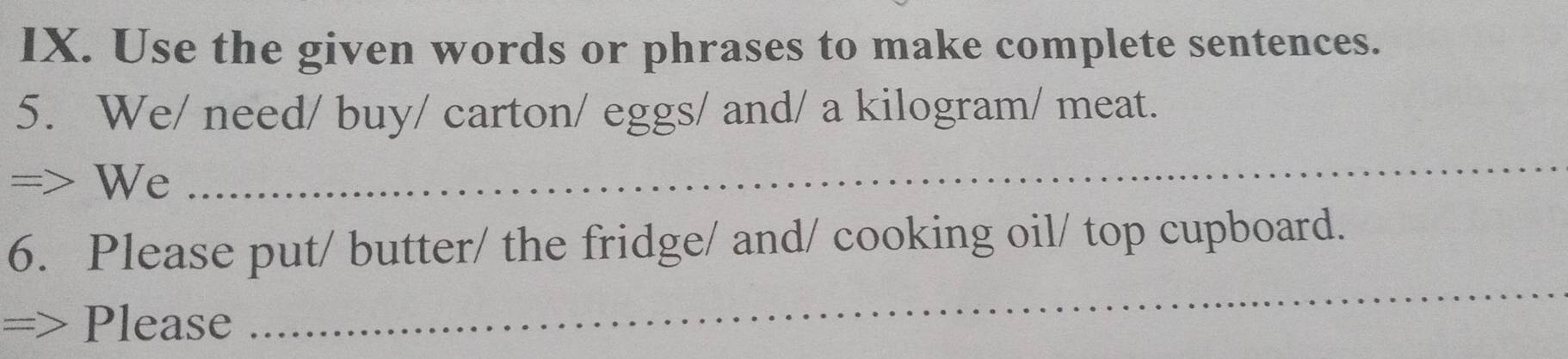 Use the given words or phrases to make complete sentences. 
5. We/ need/ buy/ carton/ eggs/ and/ a kilogram/ meat. 
=> We 
_ 
6. Please put/ butter/ the fridge/ and/ cooking oil/ top cupboard. 
=> Please 
_