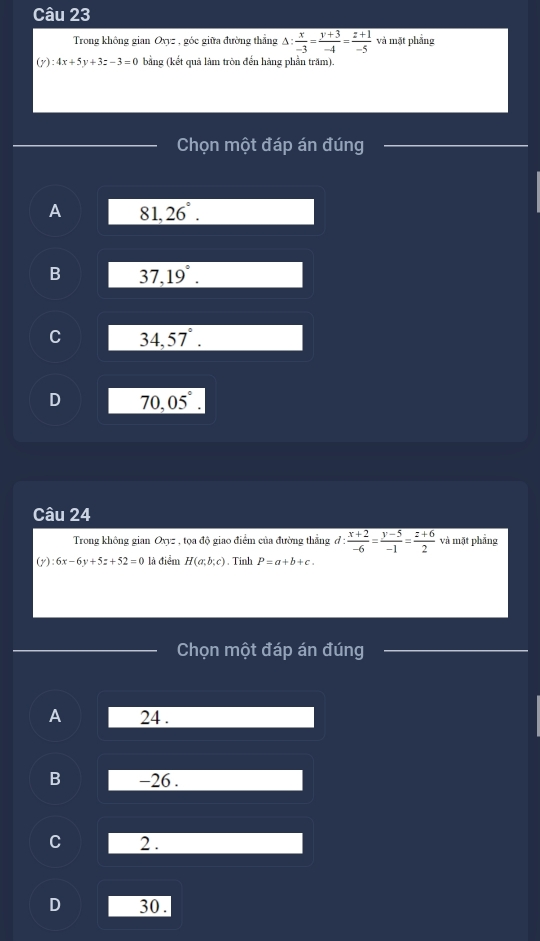 Trong không gian Oxyz , góc giữa đường thẳng △ : x/-3 = (y+3)/-4 = (z+1)/-5  và mặt phẳng
(y):4x+5y+3z-3=0 bằng (kết quả làm tròn đến hàng phần trăm).
Chọn một đáp án đúng
A 81,26°.
B 37,19°.
C 34,57°.
D 70,05°. 
Câu 24
Trong không gian Oxyz , tọa độ giao điểm của đường thắng d: (x+2)/-6 = (y-5)/-1 = (z+6)/2  và mặt phẳng
(1) :6x-6y+5z+52=0 là điểm H(a;b;c) , Tinh P=a+b+c. 
Chọn một đáp án đúng
A 24.
B -26.
C 2.
D 30.