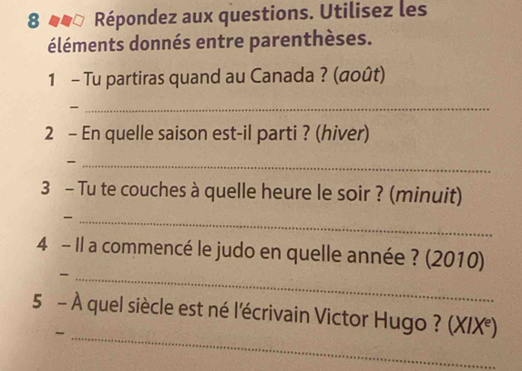 8 44ª Répondez aux questions. Utilisez les 
éléments donnés entre parenthèses. 
1 - Tu partiras quand au Canada ? (@oût) 

_ 
2 - En quelle saison est-il parti ? (hiver) 
_- 
3 - Tu te couches à quelle heure le soir ? (minuit) 
_ 
4 - Il a commencé le judo en quelle année ? (2010) 
_- 
5 - À quel siècle est né l'écrivain Victor Hugo ? (XIX°) 
_-