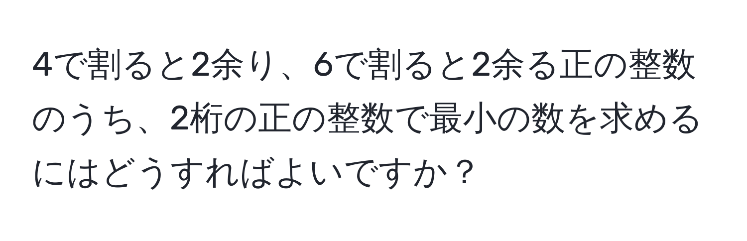 4で割ると2余り、6で割ると2余る正の整数のうち、2桁の正の整数で最小の数を求めるにはどうすればよいですか？