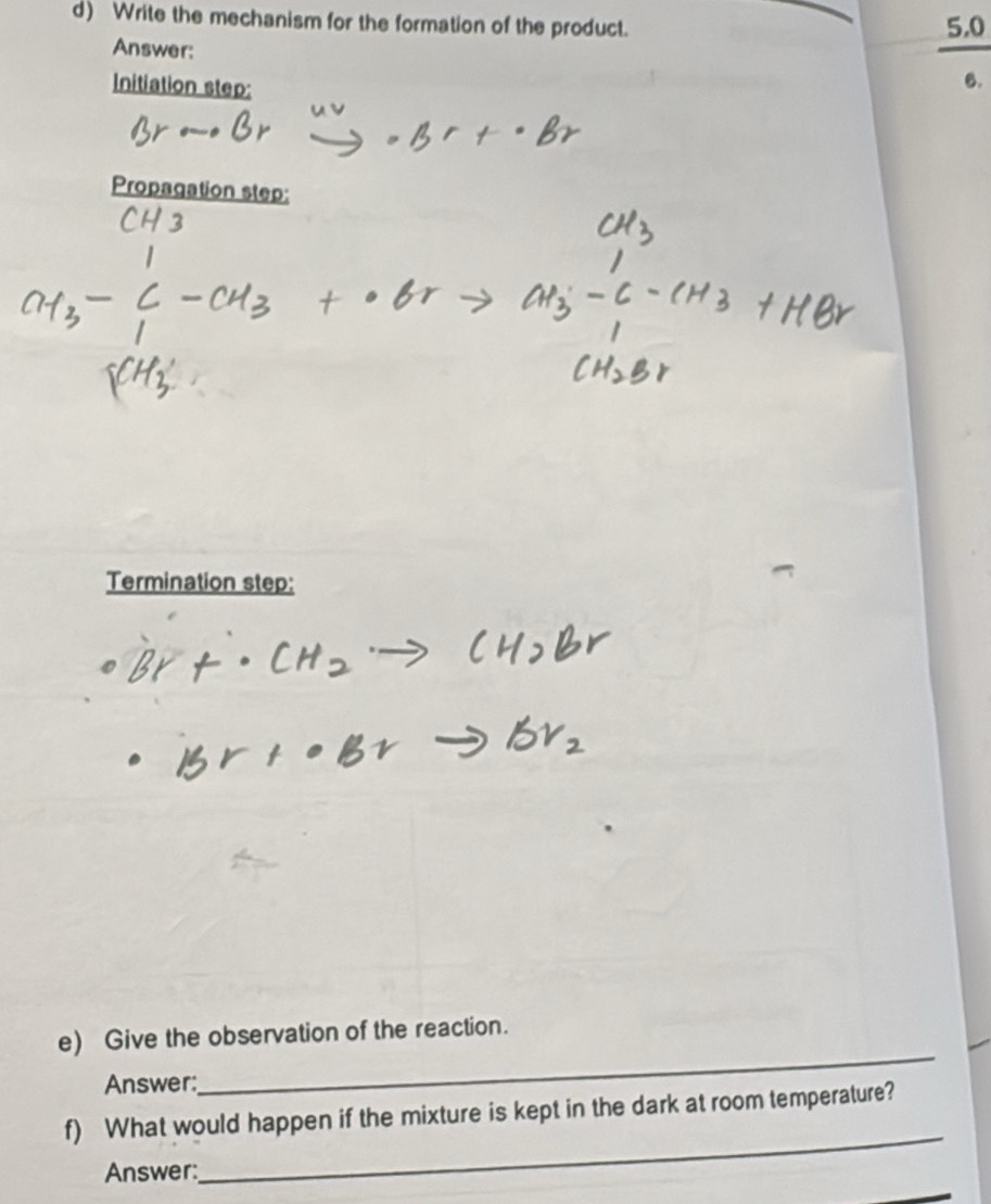 Write the mechanism for the formation of the product. 5.0
Answer: 
Initiation step: 
6. 
Propagation step: 
Termination step: 
e) Give the observation of the reaction. 
Answer: 
_ 
_ 
f) What would happen if the mixture is kept in the dark at room temperature? 
Answer: