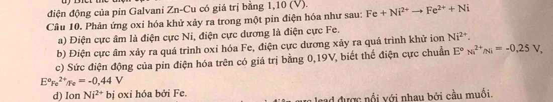 điện động của pin Galvani Zn-Cu có giá trị bằng 1, 10 (V). 
Câu 10. Phản ứng oxi hóa khử xảy ra trong một pin điện hóa như sau: Fe+Ni^(2+)to Fe^(2+)+Ni
a) Điện cực âm là điện cực Ni, điện cực dương là điện cực Fe. 
b) Điện cực âm xảy ra quá trình oxi hóa Fe, điện cực dương xảy ra quá trình khử ion Ni^(2+). 
c) Sức điện động của pin điện hóa trên có giá trị bằng 0, 19V, biết thế điện cực chuẩn E°Ni^(2+)/Ni=-0,25V,
E°Fe^(2+)/Fe=-0,44V
d) Ion Ni^(2+) bị oxi hóa bởi Fe. 
cad được nổi với nhau bởi cầu muối.