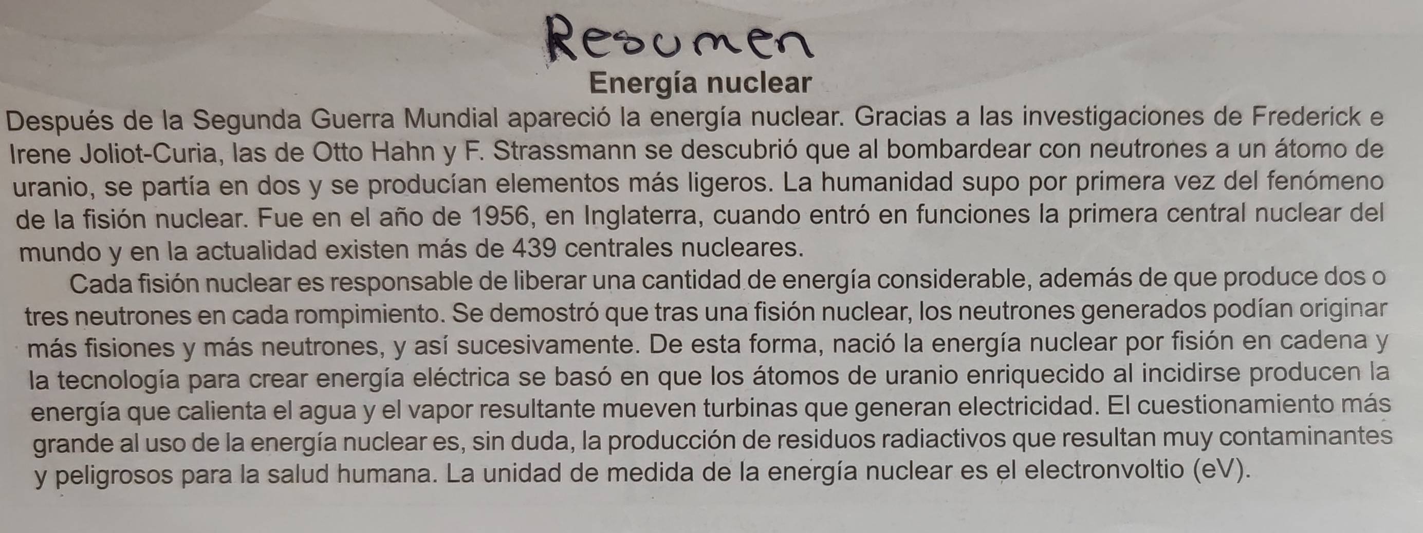 Energía nuclear 
Después de la Segunda Guerra Mundial apareció la energía nuclear. Gracias a las investigaciones de Frederick e 
Irene Joliot-Curia, las de Otto Hahn y F. Strassmann se descubrió que al bombardear con neutrones a un átomo de 
uranio, se partía en dos y se producían elementos más ligeros. La humanidad supo por primera vez del fenómeno 
de la fisión nuclear. Fue en el año de 1956, en Inglaterra, cuando entró en funciones la primera central nuclear del 
mundo y en la actualidad existen más de 439 centrales nucleares. 
Cada fisión nuclear es responsable de liberar una cantidad de energía considerable, además de que produce dos o 
tres neutrones en cada rompimiento. Se demostró que tras una fisión nuclear, los neutrones generados podían originar 
imás fisiones y más neutrones, y así sucesivamente. De esta forma, nació la energía nuclear por fisión en cadena y 
la tecnología para crear energía eléctrica se basó en que los átomos de uranio enriquecido al incidirse producen la 
energía que calienta el agua y el vapor resultante mueven turbinas que generan electricidad. El cuestionamiento más 
grande al uso de la energía nuclear es, sin duda, la producción de residuos radiactivos que resultan muy contaminantes 
y peligrosos para la salud humana. La unidad de medida de la energía nuclear es el electronvoltio (eV).