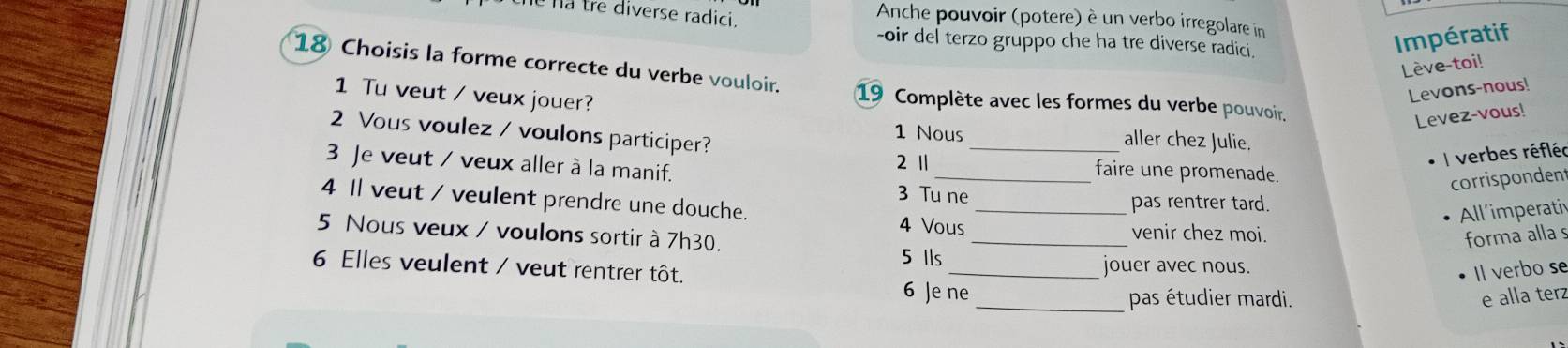 na tre diverse radici. 
Anche pouvoir (potere) é un verbo irregolare in 
-oir del terzo gruppo che ha tre diverse radici. 
Impératif 
Lève-toi! 
18 Choisis la forme correcte du verbe vouloir. 19 Complète avec les formes du verbe pouvoir. 
1 Tu veut / veux jouer? 
Levons-nous! 
Levez-vous! 
2 Vous voulez / voulons participer? 
1 Nous aller chez Julie. 
2 1
verbes réfléc 
3 Je veut / veux aller à la manif. __faire une promenade. 
corrispondent 
3 Tu ne pas rentrer tard. 
4 Il veut / veulent prendre une douche. 4 Vous_ 
All'imperativ 
5 Nous veux / voulons sortir à 7h30. _forma alla s 
venir chez moi. 
5 Ils_ jouer avec nous. 
6 Elles veulent / veut rentrer tôt. 
Il verbo se 
6 Je ne_ pas étudier mardi. 
e alla ter