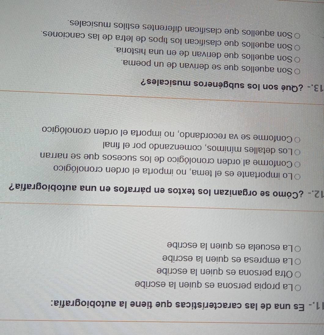 1.. Es una de las características que tiene la autobiografía:
La propia persona es quien la escribe
Otra persona es quien la escribe
La empresa es quien la escribe
La escuela es quien la escribe
12.- ¿Cómo se organizan los textos en párrafos en una autobiografía?
Lo importante es el tema, no importa el orden cronológico
Conforme al orden cronológico de los sucesos que se narran
Los detalles mínimos, comenzando por el final
Conforme se va recordando, no importa el orden cronológico
13.- ¿Qué son los subgéneros musicales?
Son aquellos que se derivan de un poema.
Son aquellos que derivan de en una historia.
Son aquellos que clasifican los tipos de letra de las canciones.
Son aquellos que clasifican diferentes estilos musicales.