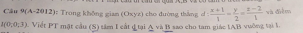 ạ t cau đi cau đi qua A, B và 
Câu 9(A-2012) : Trong không gian (Oxyz) cho đường thẳng đ :  (x+1)/1 = y/2 = (z-2)/1  và điểm
I(0;0;3) 0. Viết PT mặt cầu (S) tâm I cắt d tại A và B sao cho tam giác IAB vuông tại I.